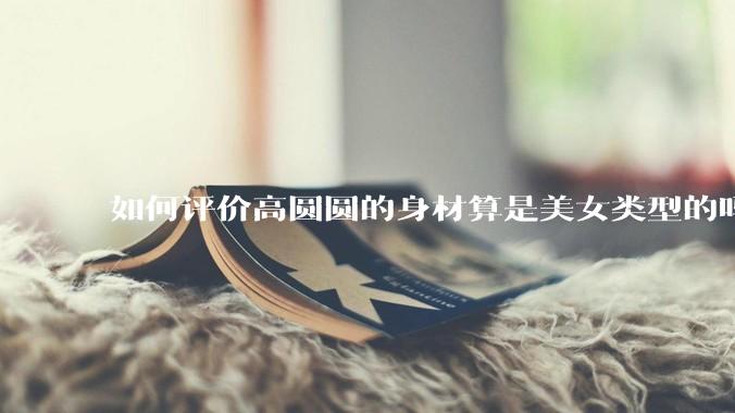 如何评价高圆圆的身材算是美女类型的吗？