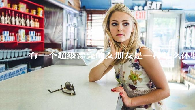 有一个超级漂亮的女朋友是一种什么体验？